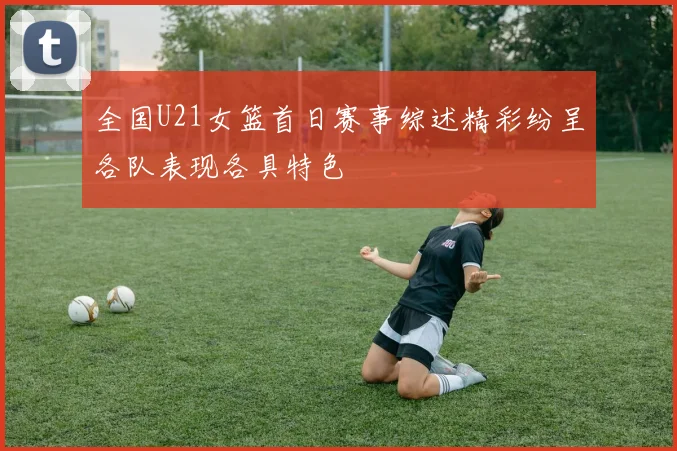 全国U21女篮首日赛事综述精彩纷呈各队表现各具特色