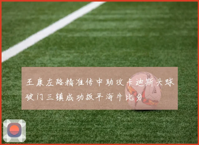 王康左路精准传中助攻卡迪斯头球破门三镇成功扳平海牛比分