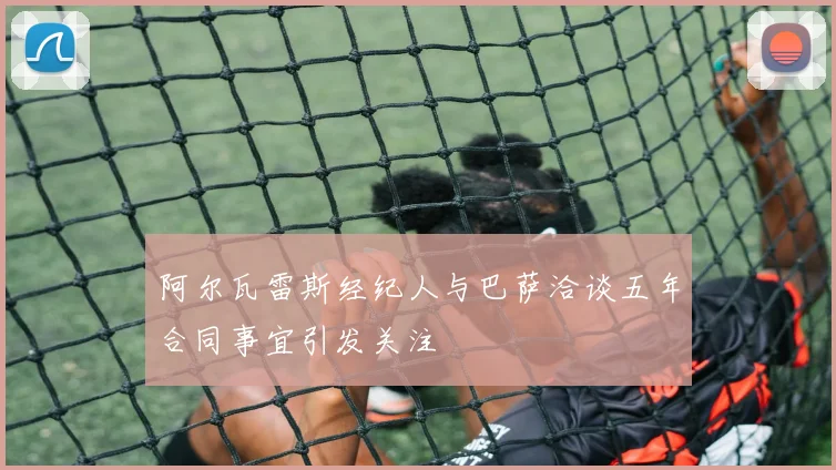 阿尔瓦雷斯经纪人与巴萨洽谈五年合同事宜引发关注