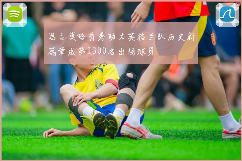 恩古莫哈首秀助力英格兰队历史新篇章成第1300名出场球员
