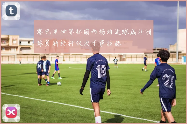 赛巴里世界杯前两场均进球成非洲球员新标杆仅次于萨拉赫