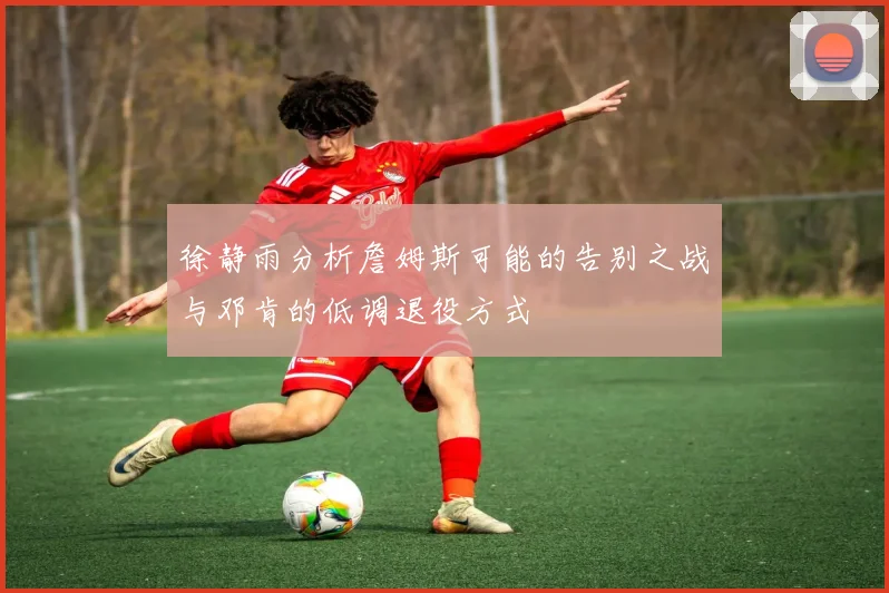 徐静雨分析詹姆斯可能的告别之战与邓肯的低调退役方式