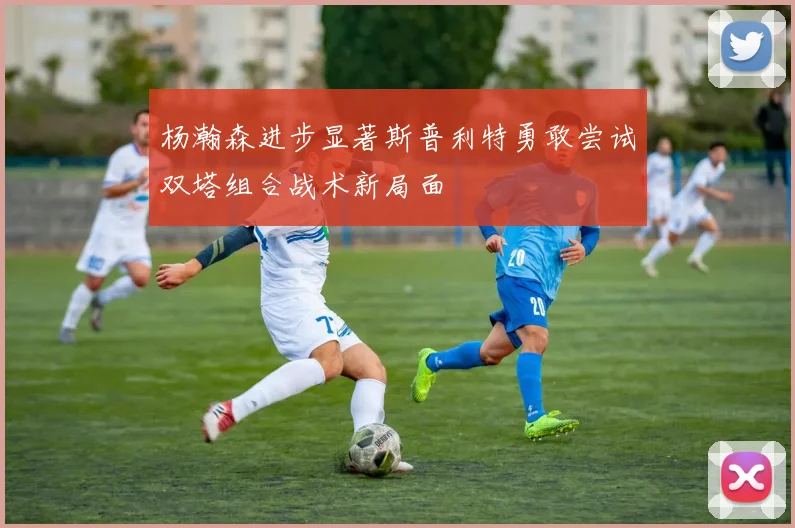 杨瀚森进步显著斯普利特勇敢尝试双塔组合战术新局面