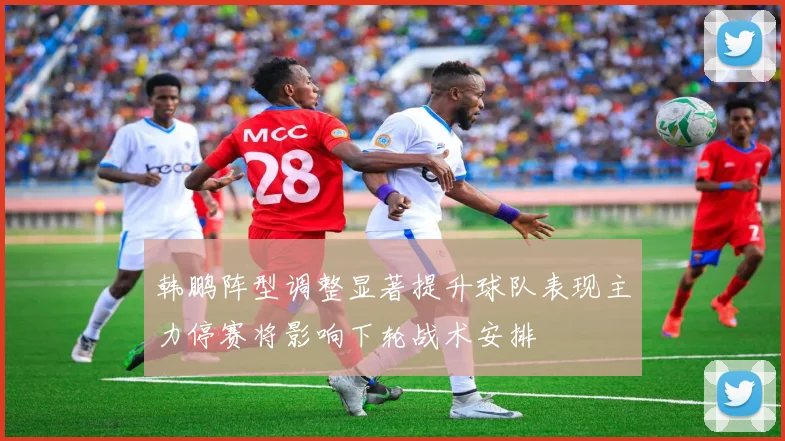韩鹏阵型调整显著提升球队表现主力停赛将影响下轮战术安排