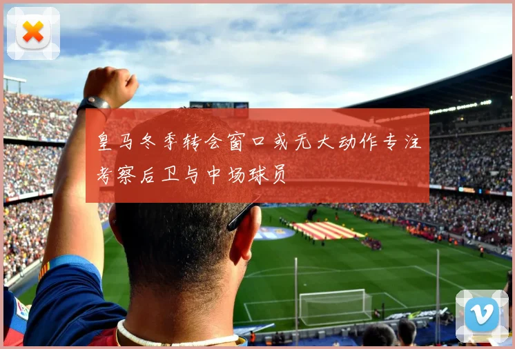 皇马冬季转会窗口或无大动作专注考察后卫与中场球员