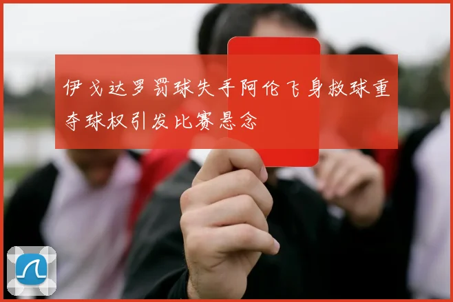 伊戈达罗罚球失手阿伦飞身救球重夺球权引发比赛悬念