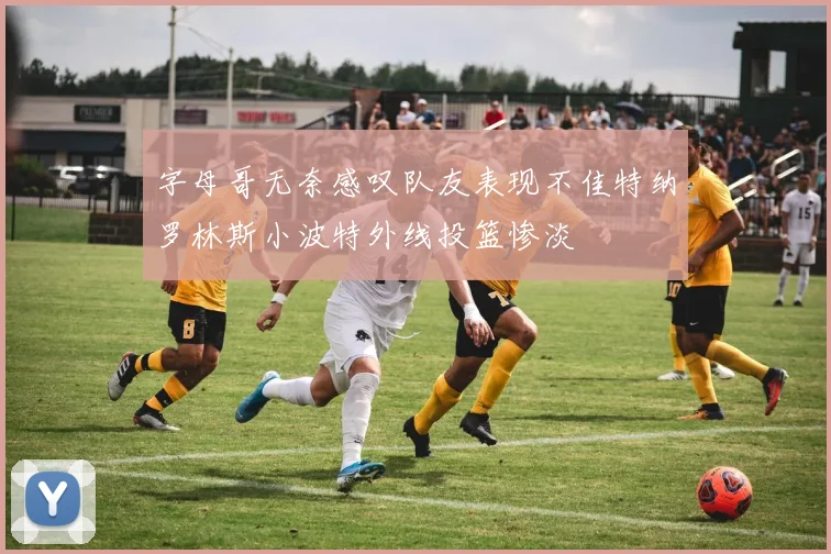 字母哥无奈感叹队友表现不佳特纳罗林斯小波特外线投篮惨淡