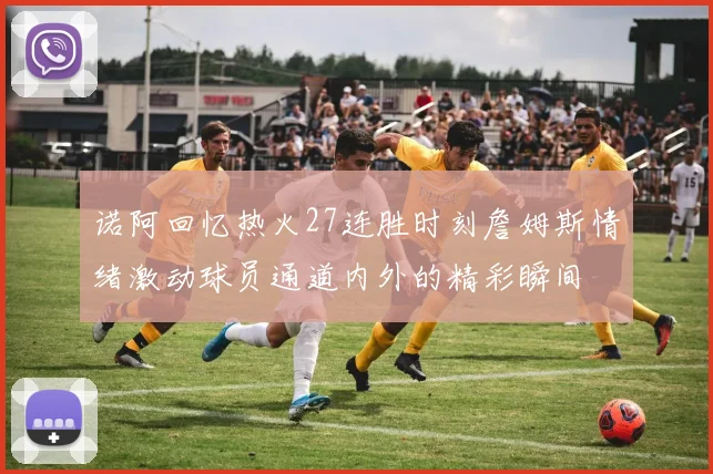 诺阿回忆热火27连胜时刻詹姆斯情绪激动球员通道内外的精彩瞬间