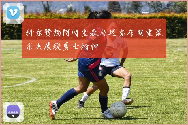 科尔赞扬阿特金森与迈克布朗重聚东决展现勇士精神