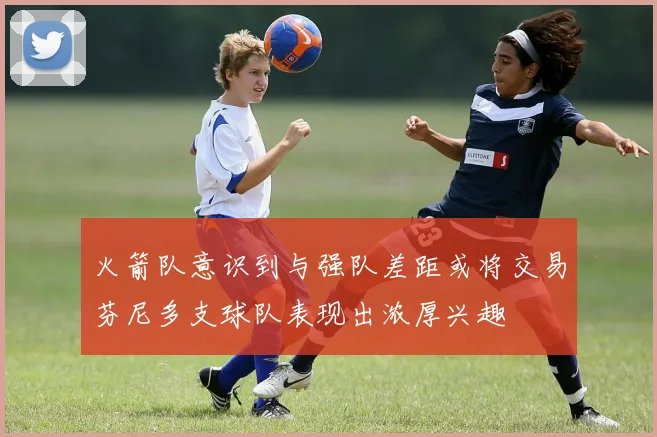 火箭队意识到与强队差距或将交易芬尼多支球队表现出浓厚兴趣