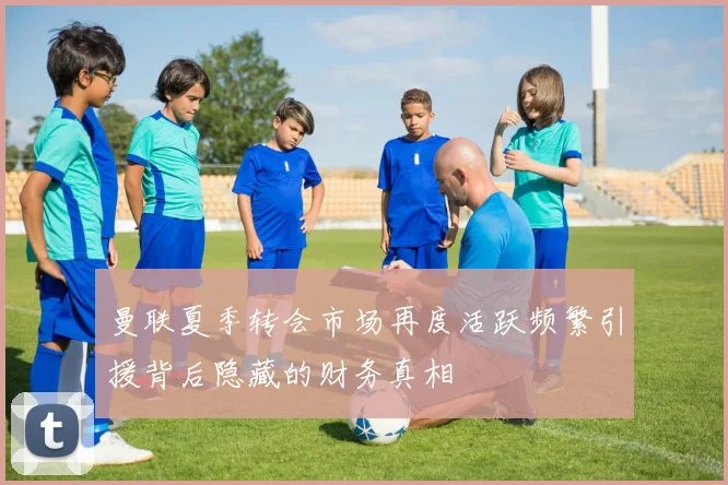 曼联夏季转会市场再度活跃频繁引援背后隐藏的财务真相