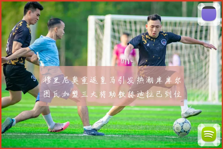 穆里尼奥重返皇马引发热潮库库尔图瓦加盟三大将助教赫迪拉已到位