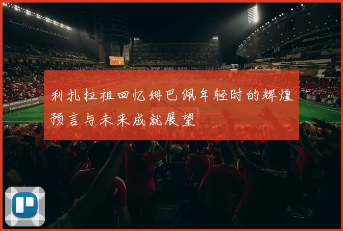 利扎拉祖回忆姆巴佩年轻时的辉煌预言与未来成就展望