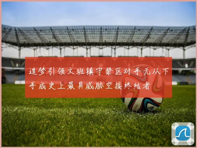 追梦引领文班镇守禁区对手无从下手成史上最具威胁空接终结者