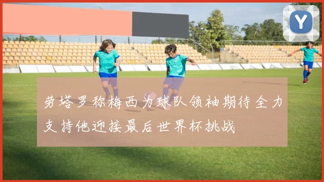 劳塔罗称梅西为球队领袖期待全力支持他迎接最后世界杯挑战