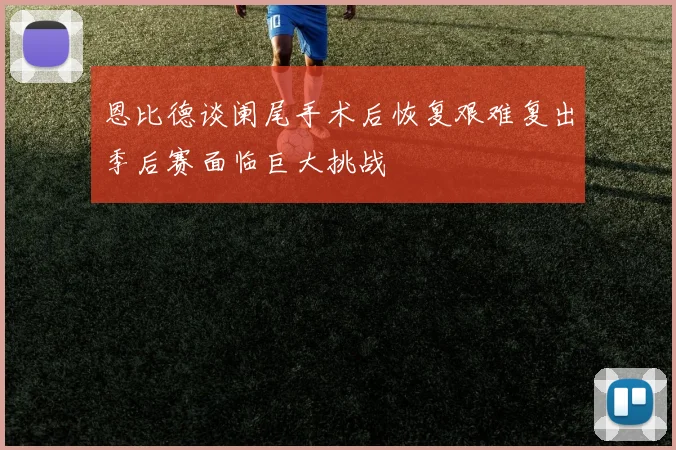 恩比德谈阑尾手术后恢复艰难复出季后赛面临巨大挑战