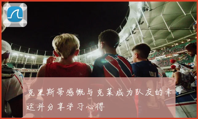 克里斯蒂感慨与克莱成为队友的幸运并分享学习心得