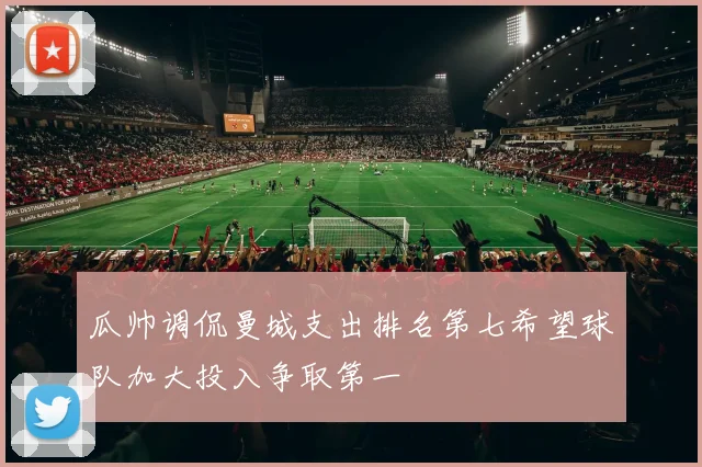 瓜帅调侃曼城支出排名第七希望球队加大投入争取第一