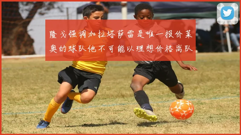 隆戈强调加拉塔萨雷是唯一报价莱奥的球队他不可能以理想价格离队