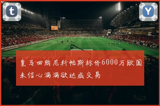 皇马回购尼科帕斯标价6000万欧国米信心满满欲达成交易