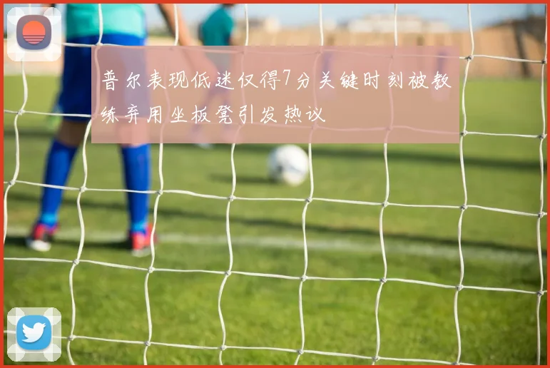 普尔表现低迷仅得7分关键时刻被教练弃用坐板凳引发热议