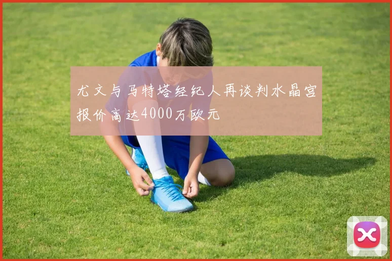 尤文与马特塔经纪人再谈判水晶宫报价高达4000万欧元