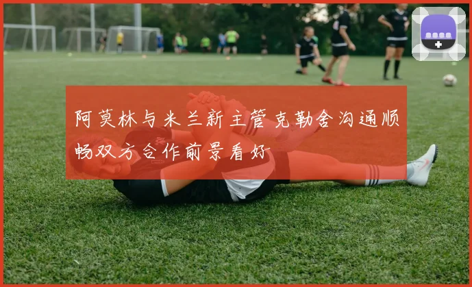 阿莫林与米兰新主管克勒舍沟通顺畅双方合作前景看好