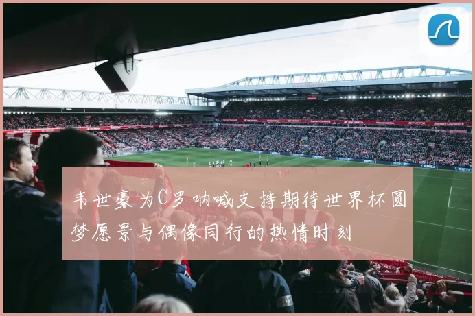韦世豪为C罗呐喊支持期待世界杯圆梦愿景与偶像同行的热情时刻