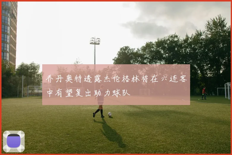 乔丹奥特透露杰伦格林将在六连客中有望复出助力球队